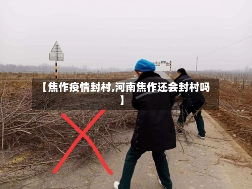 【焦作疫情封村,河南焦作还会封村吗】