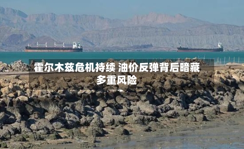 霍尔木兹危机持续 油价反弹背后暗藏多重风险