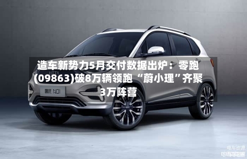 造车新势力5月交付数据出炉:零跑(09863)破8万辆领跑 “蔚小理”齐聚3万阵营