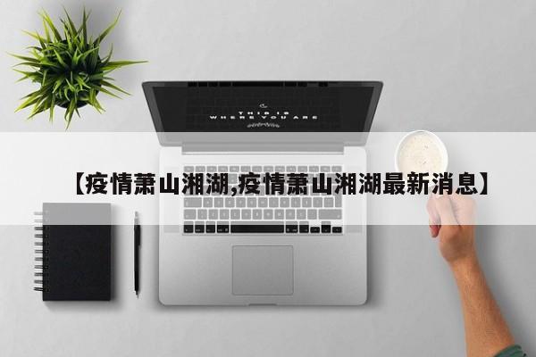【疫情萧山湘湖,疫情萧山湘湖最新消息】